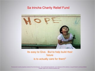 Sa trincha Charity Relief Fund This document contains proprietary material of Sa trincha Group S.L.  Any unauthorized reproduction, use or disclosure of this material, or any part thereof, is strictly prohibited.  All paper copies are for reference purposes only! Its easy to Give.  But to help build their future is to actually care for them!” 