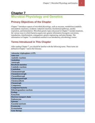 Chapter 7: Microbial Physiology and Genetics        1




Chapter 7
Microbial Physiology and Genetics
Primary Objectives of the Chapter
Chapter 7 introduces aspects of microbial physiology, such as enzymes, metabolism (catabolic
and anabolic reactions), oxidation–reduction reactions, biochemical pathways, aerobic
respiration, and fermentation. Microbial genetic topics discussed in Chapter 7 include mutations,
the various ways in which bacteria acquire new genetic information (lysogenic conversion,
transduction, transformation, conjugation), genetic engineering, and gene therapy. The
information in Chapter 7 is considered essential in an introductory microbiology course.

Terms Introduced in This Chapter
After reading Chapter 7, you should be familiar with the following terms. These terms are
defined in Chapter 7 and in the Glossary.

Adenosine triphosphate (ATP)
Ames test
Anabolic reactions
Anabolism
Autotroph
Beneficial mutation
Catabolic reactions
Catabolism
Chemoautotroph
Chemoheterotroph
Chemolithotroph
Chemoorganotroph
Chemosynthesis
Chemotroph
Competence
Competent bacteria
Dehydrogenation reactions
Ecology
Ecosystem
Electron transport chain
Endoenzyme
Episome
Essential nutrients
Exoenzyme
Fermentation
Gene therapy
 