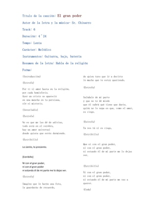 Título de la canción: El gran poder

Autor de la letra y la música- Sr. Chinarro

Track: 6

Duración: 4´24

Tempo: Lenta

Carácter: Melódico

Instrumentos: Guitarra, bajo, batería

Resumen de la letra: Habla de la religión

Forma:

(Introducción)                               de quien tuvo que ir a decirte
                                             lo mucho que te estoy queriendo.
(Estrofa)
                                             (Estrofa)
Por ti vi amor hasta en la religión,
por cada hemisferio.
Ayer un cristo se apareció                   Salúdale de mi parte
en una mancha en tu persiana,                y que no te dé miedo
olé el misterio.                             que él sabrá qué tiene que darte,
                                             quién no lo sepa es que, como el amor,
(Interludio)
                                             es ciego.
(Estrofa)

No es que me las dé de adivino,              (Estrofa)
todo está en el cerebro,
                                             Ya ves tú si es ciego,
hay un amor universal
donde quiera que estés durmiendo.            (Estribillo)

(Estribillo)
                                             Que ni con el gran poder,
Lo siento, lo presiento.                     ni con el gran poder,
                                             ni estando él de mi parte me lo dejas
                                             ver.
(Estribillo)

Ni con el gran poder,
ni con el gran poder                         (Estribillo)
ni estando él de mi parte me lo dejas ver.
                                             Ni con el gran poder,
(Estrofa)                                    ni con el gran poder,
                                             ni estando él de mi parte me vas a
Imagino que le harás una foto,               querer.
la guardarás de recuerdo,
                                             (Coda)
 