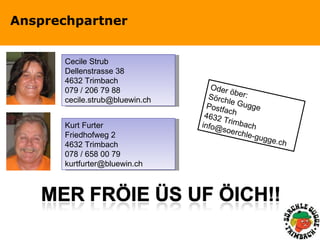 Ansprechpartner Cecile Strub Dellenstrasse 38 4632 Trimbach 079 / 206 79 88 [email_address] Kurt Furter Friedhofweg 2 4632 Trimbach 078 / 658 00 79 [email_address] Oder öber: Sörchle Gugge Postfach 4632 Trimbach [email_address] 