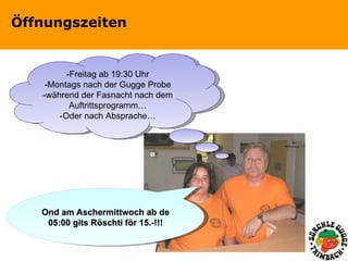Öffnungszeiten -Freitag ab 19:30 Uhr -Montags nach der Gugge Probe -während der Fasnacht nach dem Auftrittsprogramm… -Oder nach Absprache… Ond am Aschermittwoch ab de 05:00 gits Röschti för 15.-!!! 