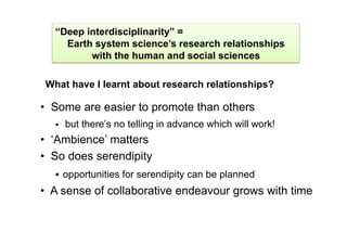 “Deep interdisciplinarity” =
    Earth system science’s research relationships
         with the human and social sciences

What have I learnt about research relationships?

•  Some are easier to promote than others
      but there’s no telling in advance which will work!
•  ‘Ambience’ matters
•  So does serendipity
    opportunities for serendipity can be planned
•  A sense of collaborative endeavour grows with time
 