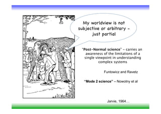 My worldview is not
subjective or arbitrary -
      just partial


 “Post-Normal science” - carries an
   awareness of the limitations of a
  single viewpoint in understanding
           complex systems

             Funtowicz and Ravetz

  “Mode 2 science” – Nowotny et al




               Jarvie, 1964…
 