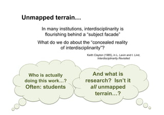 Unmapped terrain…
       In many institutions, interdisciplinarity is
         flourishing behind a “subject facade”
     What do we do about the “concealed reality
              of interdisciplinarity”?
                               Keith Clayton (1985), in L. Levin and I. Lind,
                                        Interdisciplinarity Revisited




 Who is actually                 And what is
doing this work…?             research? Isn’t it
 Often: students                all unmapped
                                  terrain…?
 