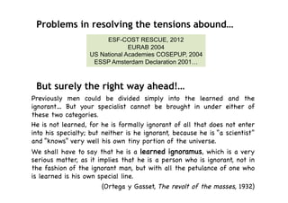Problems in resolving the tensions abound…
                        ESF-COST RESCUE, 2012
                                EURAB 2004
                   US National Academies COSEPUP, 2004
                    ESSP Amsterdam Declaration 2001…



 But surely the right way ahead!…
Previously men could be divided simply into the learned             and the
ignorant… But your specialist cannot be brought in under           either of
these two categories.
He is not learned, for he is formally ignorant of all that does    not enter
into his specialty; but neither is he ignorant, because he is “a   scientist”
and “knows” very well his own tiny portion of the universe.
We shall have to say that he is a learned ignoramus, which is a very
serious matter, as it implies that he is a person who is ignorant, not in
the fashion of the ignorant man, but with all the petulance of one who
is learned is his own special line.
                       (Ortega y Gasset, The revolt of the masses, 1932)
 