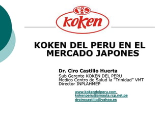 KOKEN DEL PERU EN EL
MERCADO JAPONES
Dr. Ciro Castillo Huerta
Sub Gerente KOKEN DEL PERU
Medico Centro de Salud la “Trinidad” VMT
Director INPLAHMEP
www.kokendelperu.com
kokenperu@amauta.rcp.net.pe
drcirocastillo@yahoo.es
 