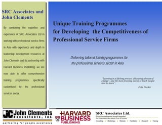 SRC Associates and
John Clements
                                           Unique Training Programmes
By combining the expertise and

experience of SRC Associates Ltd in
                                           for Developing the Competitiveness of
working with professional service firms    Professional Service Firms
in Asia with experience and depth in

leadership development resources at
                                                 Delivering tailored training programmes for
John Clements and its partnership with
                                                  the professional services sector in Asia
Harvard Business Publishing, we are

now able to offer comprehensive
                                                                         “Learning is a lifelong process of keeping abreast of
training     programmes     specifically                                 change - and the most pressing task is to teach people
                                                                         how to learn”.
customised     for   the   professional                                                                       Peter Drucker

services sector.
 