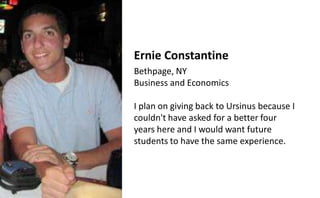 Ernie Constantine
Bethpage, NY
Business and Economics

I plan on giving back to Ursinus because I
couldn't have asked for a better four
years here and I would want future
students to have the same experience.
 