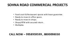 SOHNA ROAD COMMERCIAL PROJECTS
• Food court & Restaurant spaces with lease guarantee.
• Ready to move in office space.
• Ready to move in shops.
• Shops/ATM with assured return.
• Multiplex.
CALL NOW – 9958959599 , 8800098030
 