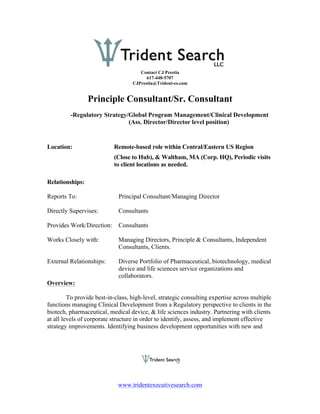 Contact CJ Prestia
                                         617-448-5707
                                   CJPrestia@Trident-es.com


                 Principle Consultant/Sr. Consultant
         -Regulatory Strategy/Global Program Management/Clinical Development
                              (Ass. Director/Director level position)


Location:                  Remote-based role within Central/Eastern US Region
                           (Close to Hub), & Waltham, MA (Corp. HQ), Periodic visits
                           to client locations as needed.

Relationships:

Reports To:                  Principal Consultant/Managing Director

Directly Supervises:         Consultants

Provides Work/Direction:     Consultants

Works Closely with:          Managing Directors, Principle & Consultants, Independent
                             Consultants, Clients.

External Relationships:      Diverse Portfolio of Pharmaceutical, biotechnology, medical
                             device and life sciences service organizations and
                             collaborators.
Overview:

         To provide best-in-class, high-level, strategic consulting expertise across multiple
functions managing Clinical Development from a Regulatory perspective to clients in the
biotech, pharmaceutical, medical device, & life sciences industry. Partnering with clients
at all levels of corporate structure in order to identify, assess, and implement effective
strategy improvements. Identifying business development opportunities with new and




                             www.tridentexecutivesearch.com
 