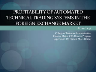 Brian Leip Profitability of automated  technical trading systems in the foreign exchange market College of Business Administration Finance Major, CBA Honors Program Supervisor: Dr. Pamela Miles Homer 