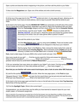 Open a photo and describe what is happening in the picture, and then add the photo to your folder.
_________________________________________________________________________________
7) Now click the Magazines icon. Open one of the articles and write a brief summary.
_________________________________________________________________________________
_________________________________________________________________________________
8) At the top of the page look for this symbol and click it. A new page will open, allowing you to
email the article. If you have an email address, send a copy to yourself. Now add the article to your
folder.
9) Go back to the home page. Find the SEARCH BY TOPIC box (pictured) on the left side of the screen.
This is a great way to start researching, especially if you want or need a bit of guidance with your topic.
Click the Technology category and then check off the box next to Computer Games.
In the Find box, type the word “health.” Click . Choose an article with the
icon and open it. Read the article and answer the question below.
.
_
According to the article, how can video games affect a person’s health?
_____________________________________________________________________
Now add this article to your folder.
10) Click New Search again. Let’s try using some Limiters. These are located under
the heading and are designed to help focus your research
Start by typing “Asia” in the Find box. Next, remove the check marks from under all
source types except Country Reports. Now scroll down to the Limiters and do the
following: A) Make sure the Full Text limiter is checked. B) Next to Published Date
from, insert a date range of January 2006 to the current month and year. Click .
How many results do you get? ___. Find the country report for China and answer the following:
What is China’s population?______________ What is its currency? _____________ What is China’s
greatest natural resource (scroll down to Natural Resources)? ____________________.
7) Do you remember how many items you added to your folder? Let’s check. Find this symbol
on your screen and click on it. How many articles are there? ___ How many images? __
Now that you are familiar with some search techniques, take a look at some other SRC features.
8) Look for this symbol and click. When the new page opens, in the Find box type
“Margaret Atwood.” Click and open the first result (there may be just one) and read the entry.
What year was Atwood born? _____ What is her best-known novel? ____________________________
9) Go back to the home page again and look for a box on the left side of the screen titled Top Searches.
Name three of the top searches. __________________ __________________ __________________
10) Find the Spotlight Topic. What is the current topic? ___________________________________
Congratulations, you are done! Now use the skills you have learned to research topics for your next
project, paper, or homework assignment.
Note to instructors: No answer key is provided due to the fact that answers may vary depending on addition of new content,
database settings and/or subscriptions. Conducting your own searches prior to student use is advised. This document can be
customized should instructors wish to include alternate keywords, search topics, and/or questions.
11/08 edition
 
