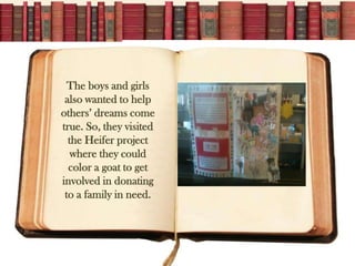 The boys and girls
 also wanted to help
others dreams come
true. So, they visited
  the Heifer project
   where they could
  color a goat to get
involved in donating
 to a family in need.
 
