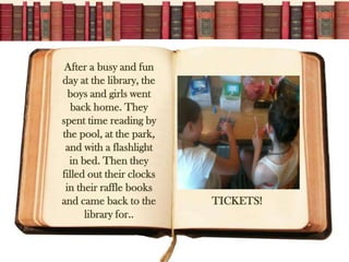 After a busy and fun
day at the library, the
  boys and girls went
   back home. They
spent time reading by
the pool, at the park,
 and with a flashlight
  in bed. Then they
filled out their clocks
 in their raffle books
and came back to the      TICKETS!
      library for..
 