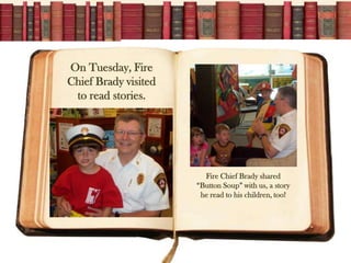 On Tuesday, Fire
Chief Brady visited
 to read stories.




                        Fire Chief Brady shared
                      “Button Soup” with us, a story
                       he read to his children, too!
 