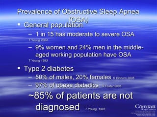 General population 1 in 15 has moderate to severe OSA  T Young 2004 9% women and 24% men in the middle-aged working population have OSA  T Young 1993 Type 2 diabetes 50% of males, 20% females  D Einhorn 2005 97% of obese diabetics  G Foster 2005 ~85% of patients are   not diagnosed  T Young  1997 Prevalence of Obstructive Sleep Apnea (OSA) 