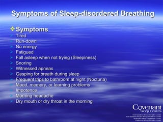 Symptoms of Sleep-disordered Breathing Symptoms   Tired Run-down No energy Fatigued Fall asleep when not trying (Sleepiness) Snoring  Witnessed apneas  Gasping for breath during sleep  Frequent trips to bathroom at night (Nocturia)  Mood, memory, or learning problems  Impotence  Morning headache  Dry mouth or dry throat in the morning  