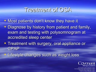 Treatment of OSA Most patients don’t know they have it Diagnose by history from patient and family, exam and testing with polysomnogram at accredited sleep center Treatment with surgery, oral appliance or CPAP Lifestyle changes such as weight loss 