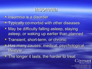 Insomnia Insomnia is a disorder Typically co-morbid with other diseases May be difficulty falling asleep, staying asleep, or waking up earlier than planned Transient, short-term, or chronic Has many causes: medical, psychological, lifestyle The longer it lasts, the harder to treat 