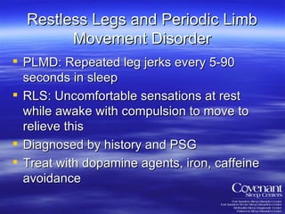 Restless Legs and Periodic Limb Movement Disorder PLMD: Repeated leg jerks every 5-90 seconds in sleep RLS: Uncomfortable sensations at rest while awake with compulsion to move to relieve this Diagnosed by history and PSG Treat with dopamine agents, iron, caffeine avoidance 