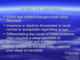 When To Get Help Some age-related changes mask sleep disorders Insomnia or daytime drowsiness is never normal or acceptable regardless of age. Differentiating the cause of these problems often requires a sleep specialist to determine cause and treatment Many people do not seek help…assume  poor sleep is inevitable 
