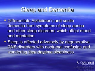 Sleep and Dementia Differentiate Alzheimer’s and senile dementia from symptoms of sleep apnea and other sleep disorders which affect mood and mentation Sleep is affected adversely by degenerative CNS disorders with nocturnal confusion and wandering then daytime sleepiness. 