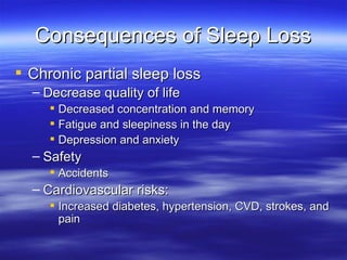 Consequences of Sleep Loss Chronic partial sleep loss Decrease quality of life Decreased concentration and memory Fatigue and sleepiness in the day Depression and anxiety Safety Accidents Cardiovascular risks: Increased diabetes, hypertension, CVD, strokes, and pain 