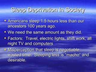 Sleep Deprivation In Society Americans sleep 1.5 hours less than our ancestors 100 years ago. We need the same amount as they did. Factors:  Travel, electric lights, shift work, all night TV and computers Misperception that sleep is negotiable…wasted time.  Sleeping less is “macho” and desirable. 