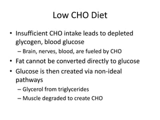 Low CHO Diet
• Insufficient CHO intake leads to depleted
glycogen, blood glucose
– Brain, nerves, blood, are fueled by CHO
• Fat cannot be converted directly to glucose
• Glucose is then created via non-ideal
pathways
– Glycerol from triglycerides
– Muscle degraded to create CHO
 