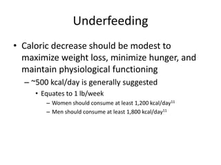 Underfeeding
• Caloric decrease should be modest to
maximize weight loss, minimize hunger, and
maintain physiological functioning
– ~500 kcal/day is generally suggested
• Equates to 1 lb/week
– Women should consume at least 1,200 kcal/day11
– Men should consume at least 1,800 kcal/day11
 