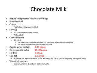 Chocolate Milk
• Nature’s engineered recovery beverage
• Provides fluid
• Cheap
– ~$5/gallon (CA prices in 2013)
• Serving
– 1-2 cups depending on needs
– ~$0.32/cup
• CHO:PRO ratio
– 3:1 – 4:1
• For lower ratio (anaerobic) you can “cut” with plain milk or use less chocolate
• For higher ratio (aerobic) you can add chocolate
• Casein, whey protein 8-11 g/cup
• High glycemic index 25-30 g/cup
• Fat-free 0 g/cup
• Low-fat 2.5 g/cup
– Not ideal but a small amount of fat will likely not delay gastric emptying too significantly
• Vitamins/minerals
– Calcium, vitamin D, sodium, potassium, etc.
 