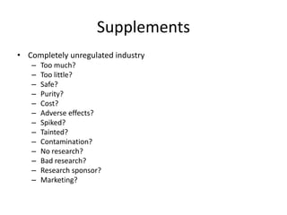 Supplements
• Completely unregulated industry
– Too much?
– Too little?
– Safe?
– Purity?
– Cost?
– Adverse effects?
– Spiked?
– Tainted?
– Contamination?
– No research?
– Bad research?
– Research sponsor?
– Marketing?
 