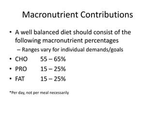 Macronutrient Contributions
• A well balanced diet should consist of the
following macronutrient percentages
– Ranges vary for individual demands/goals
• CHO 55 – 65%
• PRO 15 – 25%
• FAT 15 – 25%
*Per day, not per meal necessarily
 