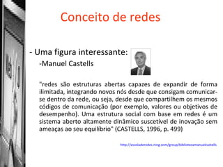 Conceito de redes Uma figura interessante: Manuel Castells "redes são estruturas abertas capazes de expandir de forma ilimitada, integrando novos nós desde que consigam comunicar-se dentro da rede, ou seja, desde que compartilhem os mesmos códigos de comunicação (por exemplo, valores ou objetivos de desempenho). Uma estrutura social com base em redes é um sistema aberto altamente dinâmico suscetível de inovação sem ameaças ao seu equilíbrio" (CASTELLS, 1996, p. 499) http://escoladeredes.ning.com/group/bibliotecamanuelcastells   