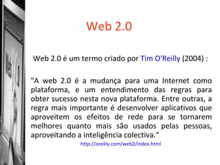 Web 2.0 Web 2.0 é um termo criado por  Tim   O'Reilly   (2004) :  "A web 2.0 é a mudança para uma Internet como plataforma, e um entendimento das regras para obter sucesso nesta nova plataforma. Entre outras, a regra mais importante é desenvolver aplicativos que aproveitem os efeitos de rede para se tornarem melhores quanto mais são usados pelas pessoas, aproveitando a inteligência colectiva.“ http://oreilly.com/web2/index.html   