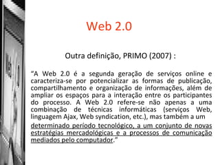 Web 2.0 Outra definição, PRIMO (2007) :  “ A Web 2.0 é a segunda geração de serviços online e caracteriza-se por potencializar as formas de publicação, compartilhamento e organização de informações, além de ampliar os espaços para a interação entre os participantes do processo. A Web 2.0 refere-se não apenas a uma combinação de técnicas informáticas (serviços Web, linguagem Ajax, Web syndication, etc.), mas também a um determinado período tecnológico, a um conjunto de novas estratégias mercadológicas e a processos de comunicação mediados pelo computador .” 