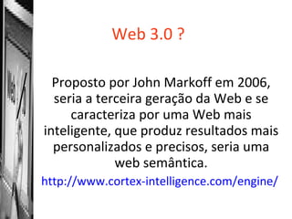 Web 3.0 ? Proposto por John Markoff em 2006, seria a terceira geração da Web e se caracteriza por uma Web mais inteligente, que produz resultados mais personalizados e precisos, seria uma web semântica. http://www.cortex-intelligence.com/engine/   