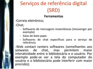 Serviços de referência digital (SRD) Ferramentas Correio eletrônico; Chat; Softwares de mensagens instantâneas (messenger por exemplo) Salas de bate-papo Softwares de chat específicos para o serviço de referência Web contact centers softwares (semelhantes aos sotwares de chat, mas permitem maior interatividade entre o bibliotecário e o usuário. Por exemplo pode-se ver a tela do computador do usuário e o bibliotecário pode interferir com maior precisão); 