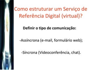 Como estruturar um Serviço de Referência Digital (virtual)? Definir o tipo de comunicação:  Assíncrona (e-mail, formulário web); Síncrona (Videoconferência, chat). 