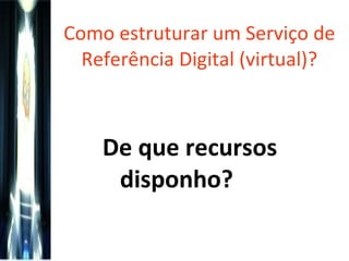 Como estruturar um Serviço de Referência Digital (virtual)? De que recursos disponho?   