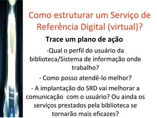 Como estruturar um Serviço de Referência Digital (virtual)? Trace um plano de ação   Qual o perfil do usuário da biblioteca/Sistema de informação onde trabalho? Como posso atendê-lo melhor? A implantação do SRD vai melhorar a comunicação  com o usuário? Ou ainda os serviços prestados pela biblioteca se tornarão mais eficazes? 