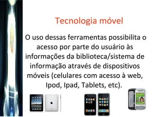 Tecnologia móvel O uso dessas ferramentas possibilita o acesso por parte do usuário às informações da biblioteca/sistema de informação através de dispositivos móveis (celulares com acesso à web, Ipod, Ipad, Tablets, etc).  