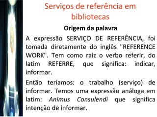 Serviços de referência em bibliotecas Origem da palavra A expressão SERVIÇO DE REFERÊNCIA, foi tomada diretamente do inglês "REFERENCE WORK". Tem como raiz o verbo referir, do latim REFERRE, que significa: indicar, informar. Então teríamos: o trabalho (serviço) de informar. Temos uma expressão análoga em latim:  Animus Consulendi  que significa intenção de informar. 