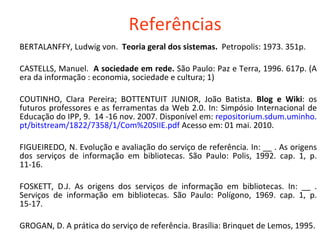 Referências BERTALANFFY, Ludwig von.  Teoria geral dos sistemas.  Petropolis: 1973. 351p.  CASTELLS, Manuel.  A sociedade em rede.  São Paulo: Paz e Terra, 1996. 617p. (A era da informação : economia, sociedade e cultura; 1) COUTINHO, Clara Pereira; BOTTENTUIT JUNIOR, João Batista.  Blog e Wiki : os futuros professores e as ferramentas da Web 2.0. In: Simpósio Internacional de Educação do IPP, 9.  14 -16 nov. 2007. Disponível em:  repositorium . sdum .uminho. pt / bitstream /1822/7358/1/Com%20SIIE. pdf   Acesso em: 01 mai. 2010. FIGUEIREDO, N. Evolução e avaliação do serviço de referência. In: __ . As origens dos serviços de informação em bibliotecas. São Paulo: Polis, 1992. cap. 1, p. 11-16. FOSKETT, D.J. As origens dos serviços de informação em bibliotecas. In: __ . Serviços de informação em bibliotecas. São Paulo: Polígono, 1969. cap. 1, p. 15-17. GROGAN, D. A prática do serviço de referência. Brasília: Brinquet de Lemos, 1995. 