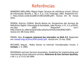 Referências MARDERO ARELLANO, Miguel Angel. Serviços de referência virtual. Ciência da Informação, Brasília, v. 30, n. 2, p. 7-15, maio/ago. 2001. Disponível em: < http://www.scielo.br/pdf/ci/v30n2/6206.pdf>. Acesso em: 01 março 2011. PESSOA, Patricia; CUNHA, Murilo Bastos da. Perspectivas dos Serviços de Referência Digital. Informação & Sociedade, João Pessoa, v.17, n.3, p.69-82, set./dez. 2007. Disponível em:< http://www.ies.ufpb.br/ojs2/index.php/ies/article/view/836/1587>. Acesso em: 08 março 2011.  PRIMO, Alex.  O aspecto relacional das interações na Web 2.0 . Disponível em:  www6. ufrgs . br / limc / PDFs /web2.pdf  . Acesso em: 15 mai. 2010. RECUERO, Raquel . Redes Sociais na Internet: Considerações Iniciais. E  Compós , v. 2, 2005.  REFERENCE and User Services Association. Guidelines for implementing and maintaining virtual reference services.  Reference & User Services Quartely , v.44, n.1, p. 9-13, fall 2004. 