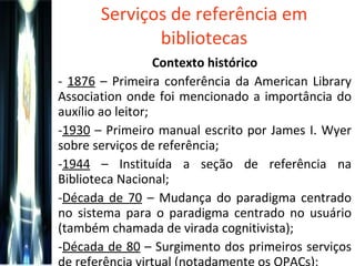 Serviços de referência em bibliotecas Contexto histórico -  1876  – Primeira conferência da American Library Association onde foi mencionado a importância do auxílio ao leitor; 1930  – Primeiro manual escrito por James I. Wyer sobre serviços de referência; 1944  – Instituída a seção de referência na Biblioteca Nacional; Década de 70  – Mudança do paradigma centrado no sistema para o paradigma centrado no usuário (também chamada de virada cognitivista); Década de 80  – Surgimento dos primeiros serviços de referência virtual (notadamente os OPACs); 
