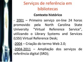 Serviços de referência em bibliotecas Contexto histórico -  2001  – Primeiro serviço on-line 24 horas promovido pela  North Carolina State University “Virtual Reference Service”, utilizando o Library Systems and Services (LSSI) Virtual Reference Desk ; 2004  – Criação do termo Web 2.0; 2004-2011  – Ampliação dos serviços de referência digital (SRD); 