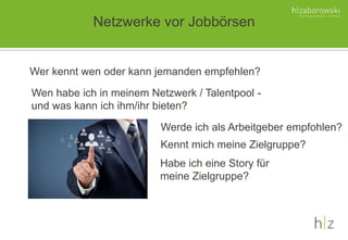Netzwerke vor Jobbörsen
Wer kennt wen oder kann jemanden empfehlen?
Wen habe ich in meinem Netzwerk / Talentpool -
und was kann ich ihm/ihr bieten?
Werde ich als Arbeitgeber empfohlen?
Kennt mich meine Zielgruppe?
Habe ich eine Story für
meine Zielgruppe?
 