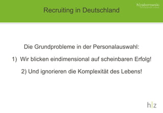 Recruiting in Deutschland
Die Grundprobleme in der Personalauswahl:
1) Wir blicken eindimensional auf scheinbaren Erfolg!
2) Und ignorieren die Komplexität des Lebens!
 