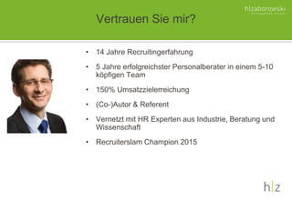 Vertrauen Sie mir?
• 14 Jahre Recruitingerfahrung
• 5 Jahre erfolgreichster Personalberater in einem 5-10
köpfigen Team
• 150% Umsatzzielerreichung
• (Co-)Autor & Referent
• Vernetzt mit HR Experten aus Industrie, Beratung und
Wissenschaft
• Recruiterslam Champion 2015
 